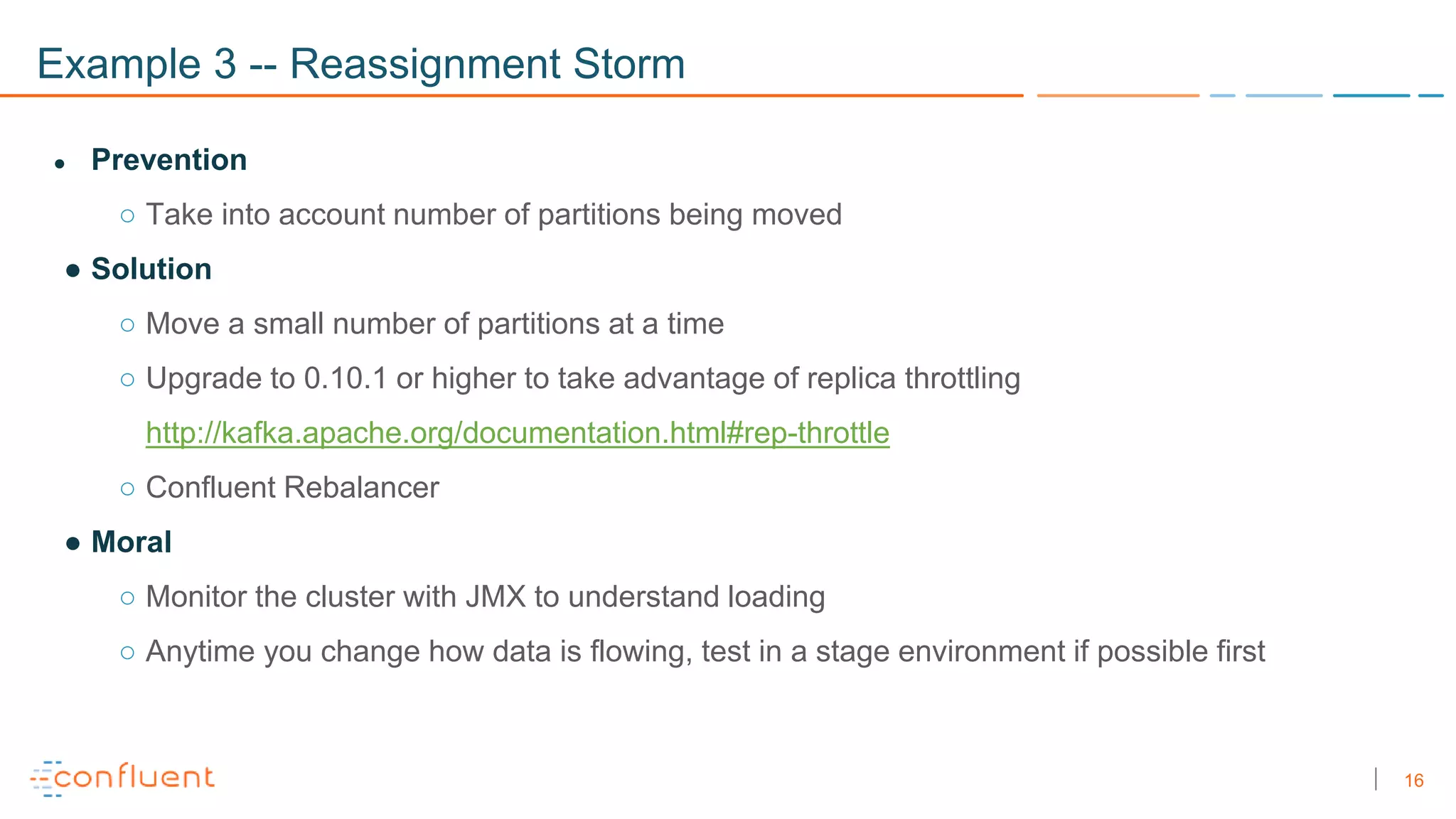16
Example 3 -- Reassignment Storm
● Prevention
○ Take into account number of partitions being moved
● Solution
○ Move a small number of partitions at a time
○ Upgrade to 0.10.1 or higher to take advantage of replica throttling
http://kafka.apache.org/documentation.html#rep-throttle
○ Confluent Rebalancer
● Moral
○ Monitor the cluster with JMX to understand loading
○ Anytime you change how data is flowing, test in a stage environment if possible first
 