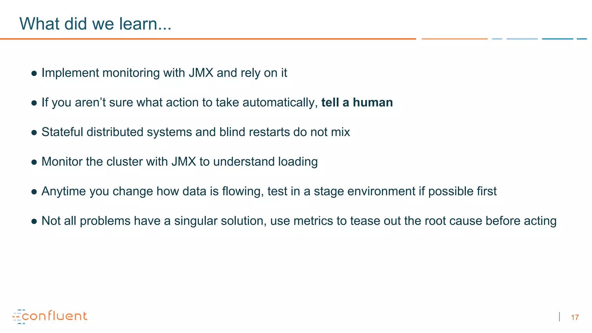 17
What did we learn...
● Implement monitoring with JMX and rely on it
● If you aren’t sure what action to take automatically, tell a human
● Stateful distributed systems and blind restarts do not mix
● Monitor the cluster with JMX to understand loading
● Anytime you change how data is flowing, test in a stage environment if possible first
● Not all problems have a singular solution, use metrics to tease out the root cause before acting
 