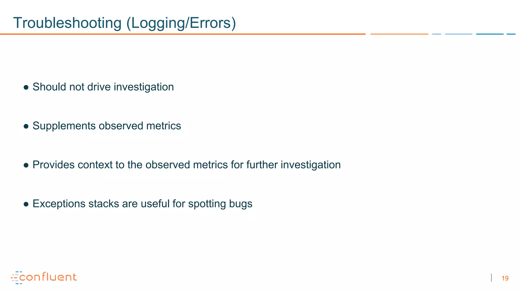 19
Troubleshooting (Logging/Errors)
● Should not drive investigation
● Supplements observed metrics
● Provides context to the observed metrics for further investigation
● Exceptions stacks are useful for spotting bugs
 