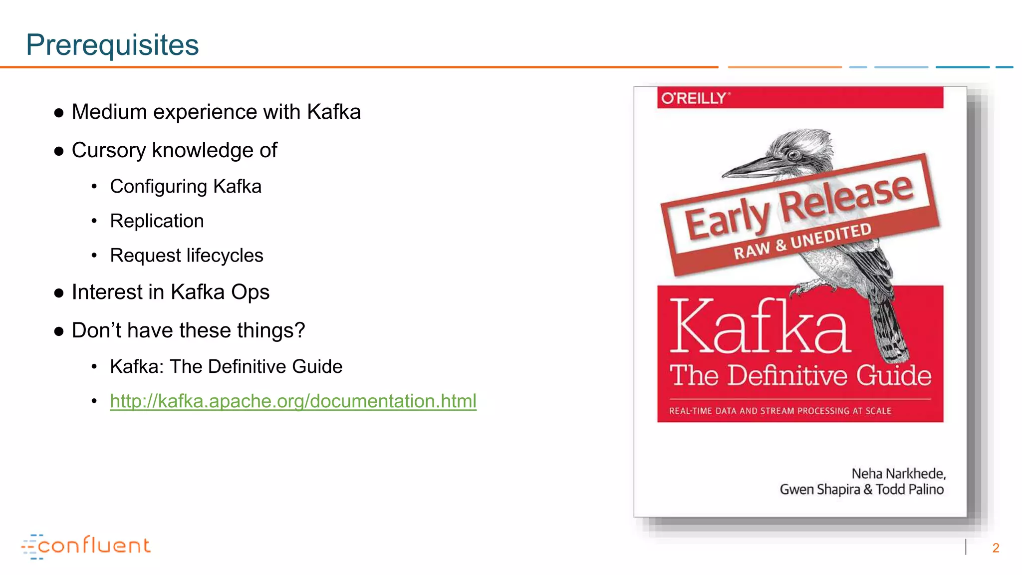 2
Prerequisites
● Medium experience with Kafka
● Cursory knowledge of
• Configuring Kafka
• Replication
• Request lifecycles
● Interest in Kafka Ops
● Don’t have these things?
• Kafka: The Definitive Guide
• http://kafka.apache.org/documentation.html
 