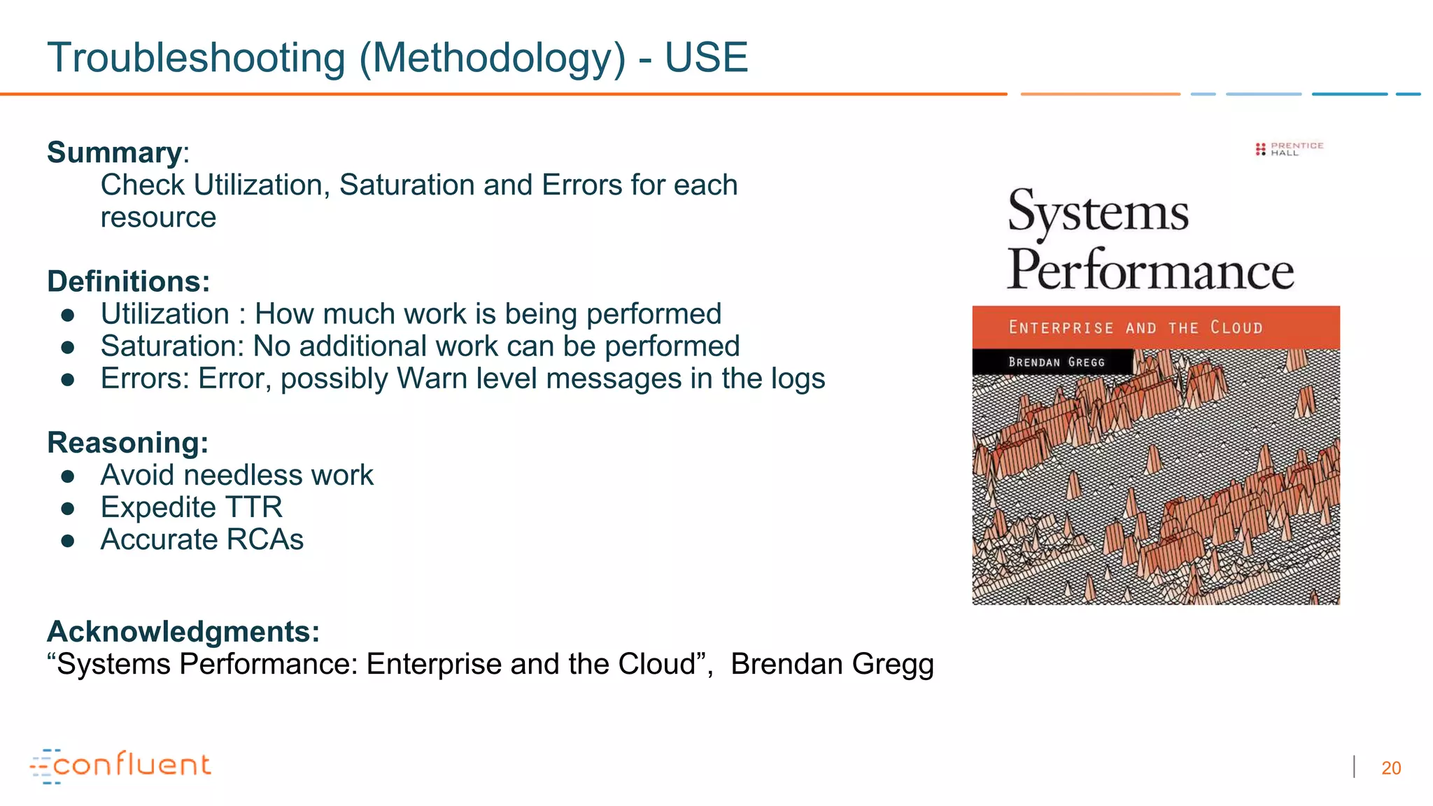 20
Troubleshooting (Methodology) - USE
Summary:
Check Utilization, Saturation and Errors for each
resource
Definitions:
● Utilization : How much work is being performed
● Saturation: No additional work can be performed
● Errors: Error, possibly Warn level messages in the logs
Reasoning:
● Avoid needless work
● Expedite TTR
● Accurate RCAs
Acknowledgments:
“Systems Performance: Enterprise and the Cloud”, Brendan Gregg
 