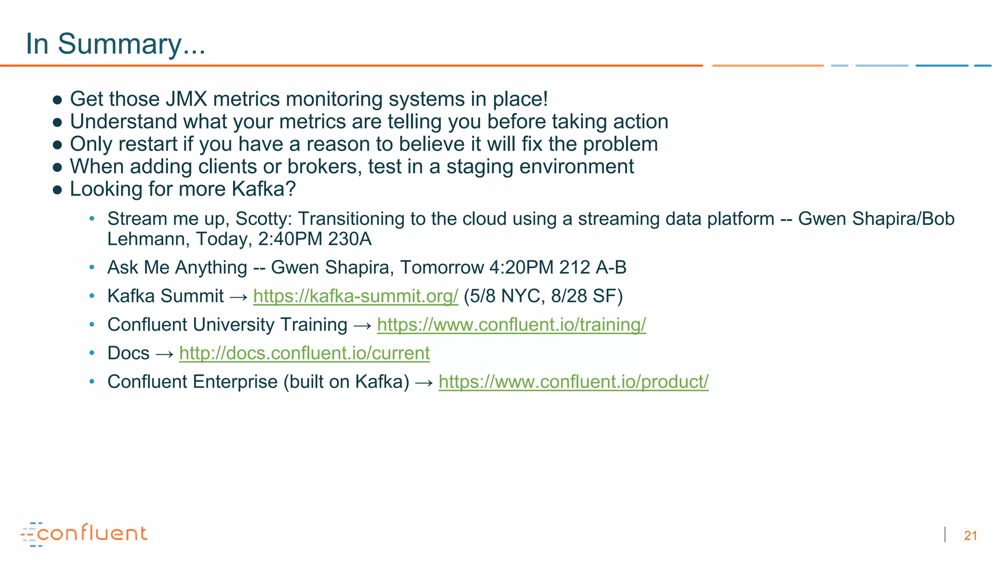 21
In Summary...
● Get those JMX metrics monitoring systems in place!
● Understand what your metrics are telling you before taking action
● Only restart if you have a reason to believe it will fix the problem
● When adding clients or brokers, test in a staging environment
● Looking for more Kafka?
• Stream me up, Scotty: Transitioning to the cloud using a streaming data platform -- Gwen Shapira/Bob
Lehmann, Today, 2:40PM 230A
• Ask Me Anything -- Gwen Shapira, Tomorrow 4:20PM 212 A-B
• Kafka Summit → https://kafka-summit.org/ (5/8 NYC, 8/28 SF)
• Confluent University Training → https://www.confluent.io/training/
• Docs → http://docs.confluent.io/current
• Confluent Enterprise (built on Kafka) → https://www.confluent.io/product/
 