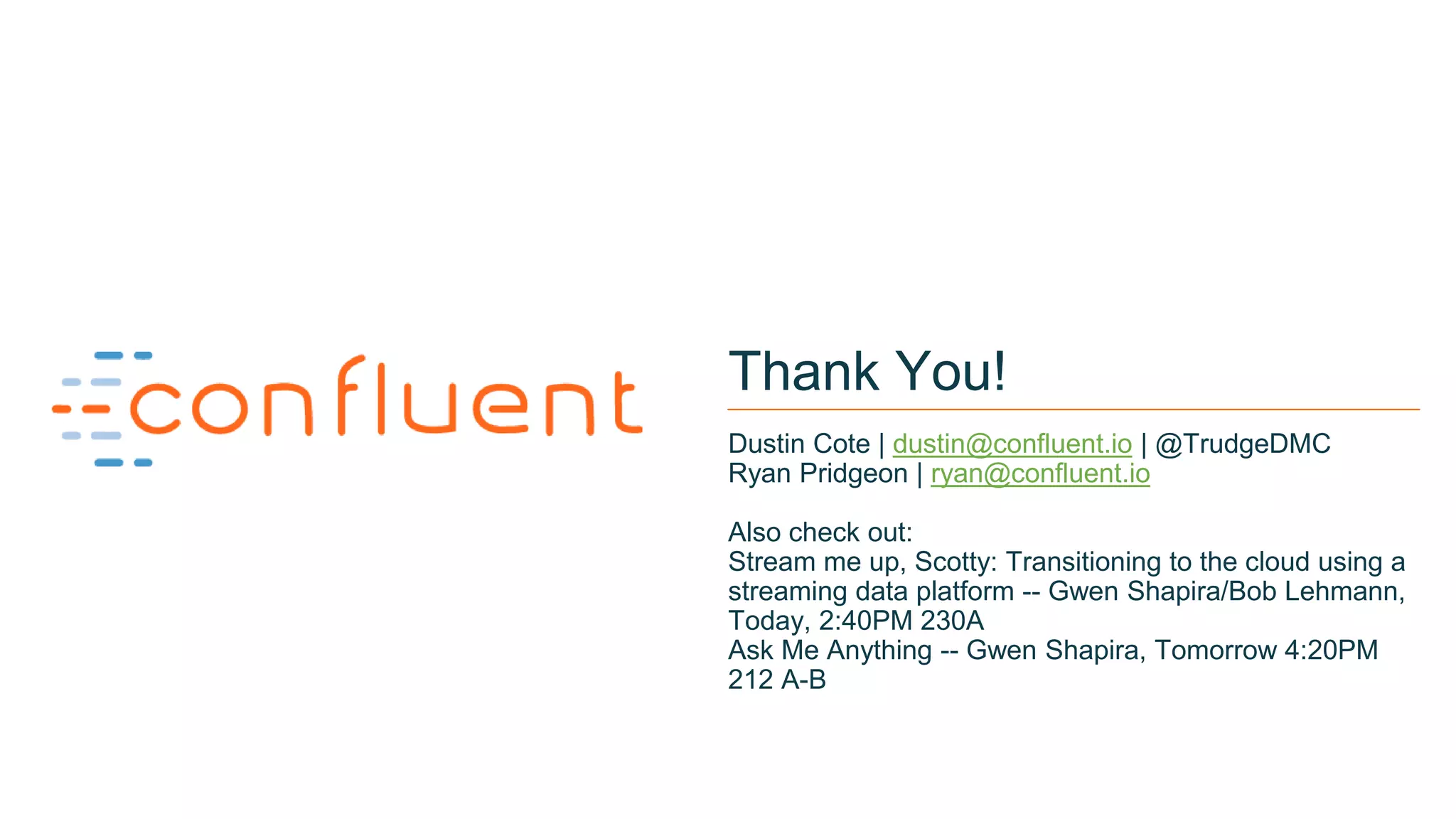 22
Thank You!
Dustin Cote | dustin@confluent.io | @TrudgeDMC
Ryan Pridgeon | ryan@confluent.io
Also check out:
Stream me up, Scotty: Transitioning to the cloud using a
streaming data platform -- Gwen Shapira/Bob Lehmann,
Today, 2:40PM 230A
Ask Me Anything -- Gwen Shapira, Tomorrow 4:20PM
212 A-B
 