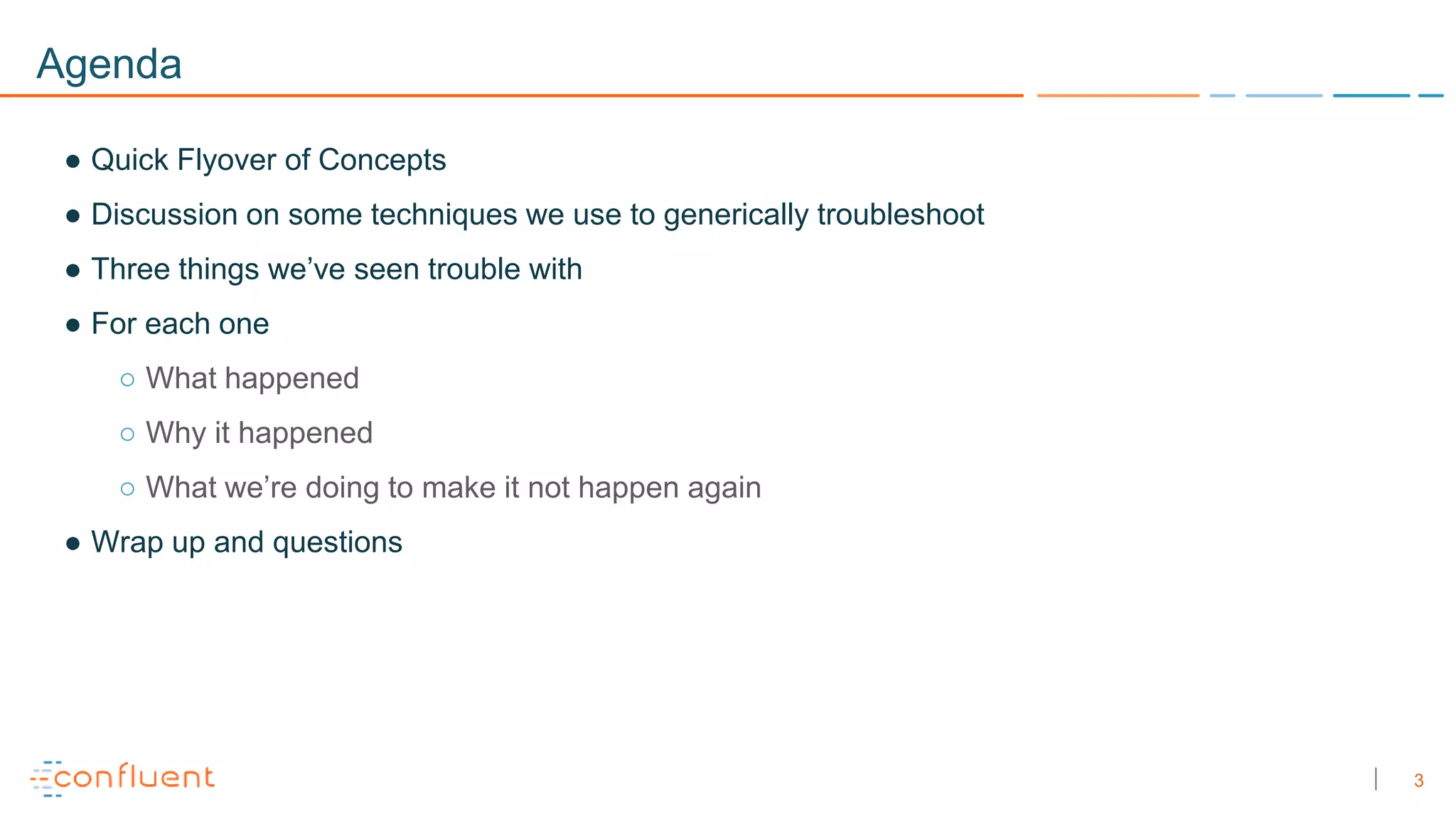 3
Agenda
● Quick Flyover of Concepts
● Discussion on some techniques we use to generically troubleshoot
● Three things we’ve seen trouble with
● For each one
○ What happened
○ Why it happened
○ What we’re doing to make it not happen again
● Wrap up and questions
 
