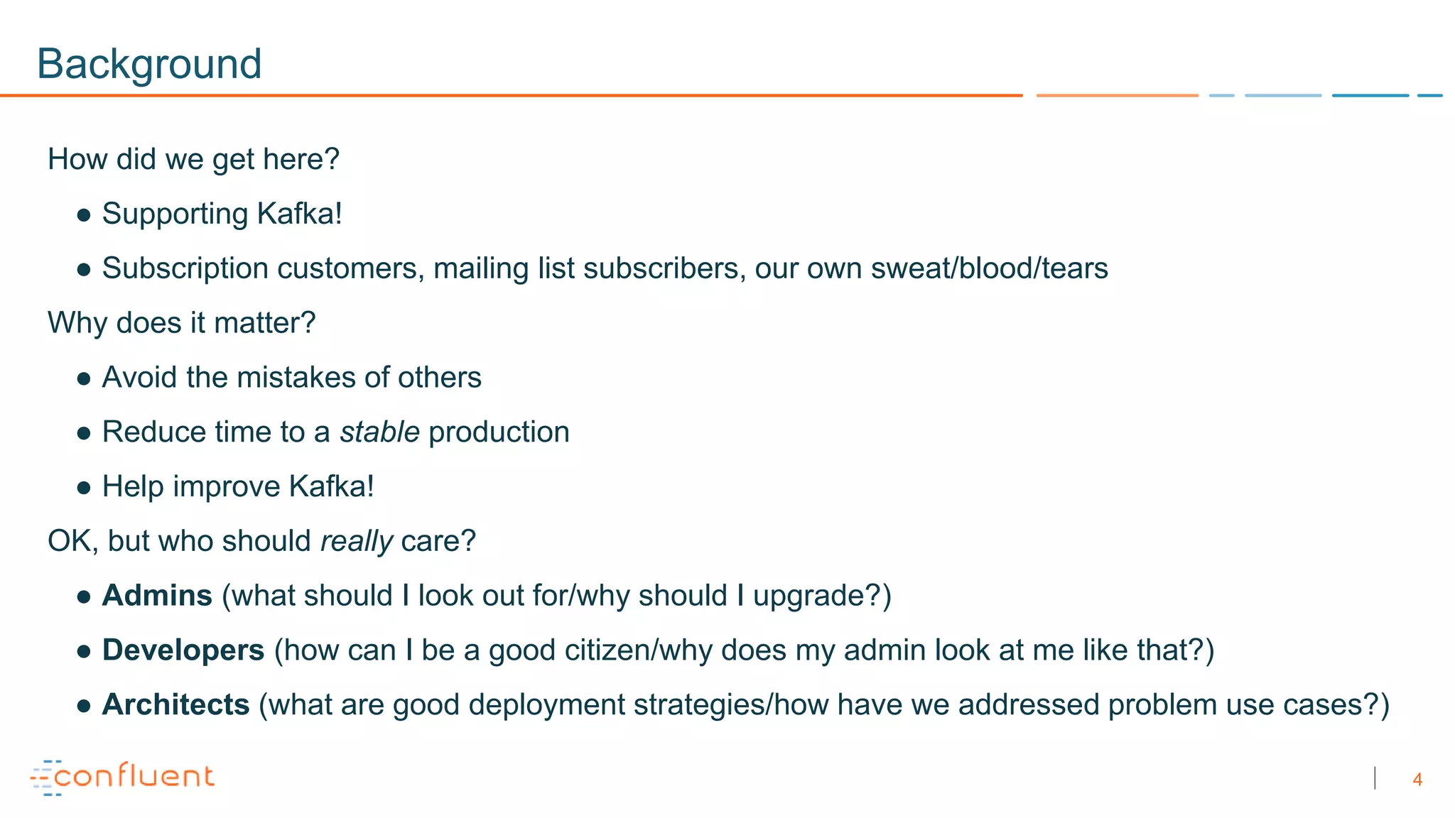 4
Background
How did we get here?
● Supporting Kafka!
● Subscription customers, mailing list subscribers, our own sweat/blood/tears
Why does it matter?
● Avoid the mistakes of others
● Reduce time to a stable production
● Help improve Kafka!
OK, but who should really care?
● Admins (what should I look out for/why should I upgrade?)
● Developers (how can I be a good citizen/why does my admin look at me like that?)
● Architects (what are good deployment strategies/how have we addressed problem use cases?)
 