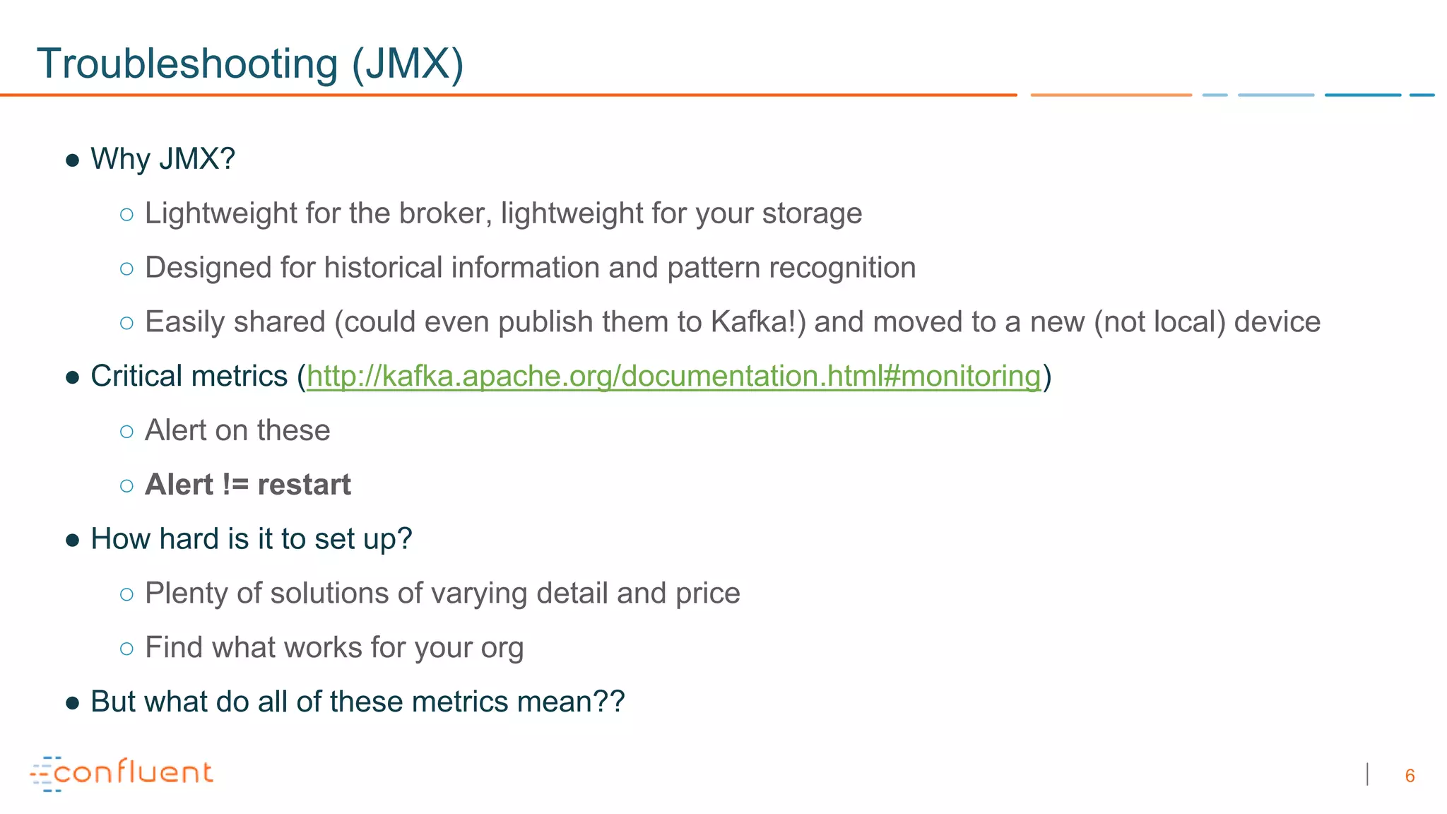 6
Troubleshooting (JMX)
● Why JMX?
○ Lightweight for the broker, lightweight for your storage
○ Designed for historical information and pattern recognition
○ Easily shared (could even publish them to Kafka!) and moved to a new (not local) device
● Critical metrics (http://kafka.apache.org/documentation.html#monitoring)
○ Alert on these
○ Alert != restart
● How hard is it to set up?
○ Plenty of solutions of varying detail and price
○ Find what works for your org
● But what do all of these metrics mean??
 