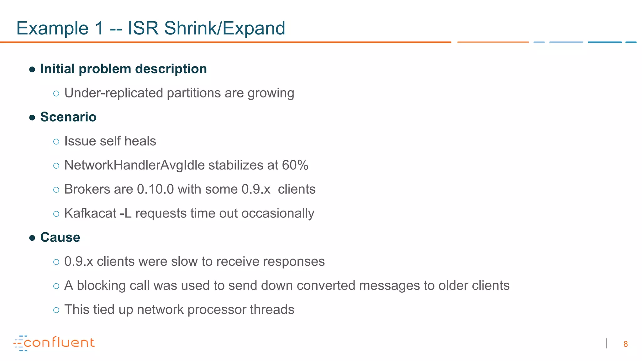 8
Example 1 -- ISR Shrink/Expand
● Initial problem description
○ Under-replicated partitions are growing
● Scenario
○ Issue self heals
○ NetworkHandlerAvgIdle stabilizes at 60%
○ Brokers are 0.10.0 with some 0.9.x clients
○ Kafkacat -L requests time out occasionally
● Cause
○ 0.9.x clients were slow to receive responses
○ A blocking call was used to send down converted messages to older clients
○ This tied up network processor threads
 