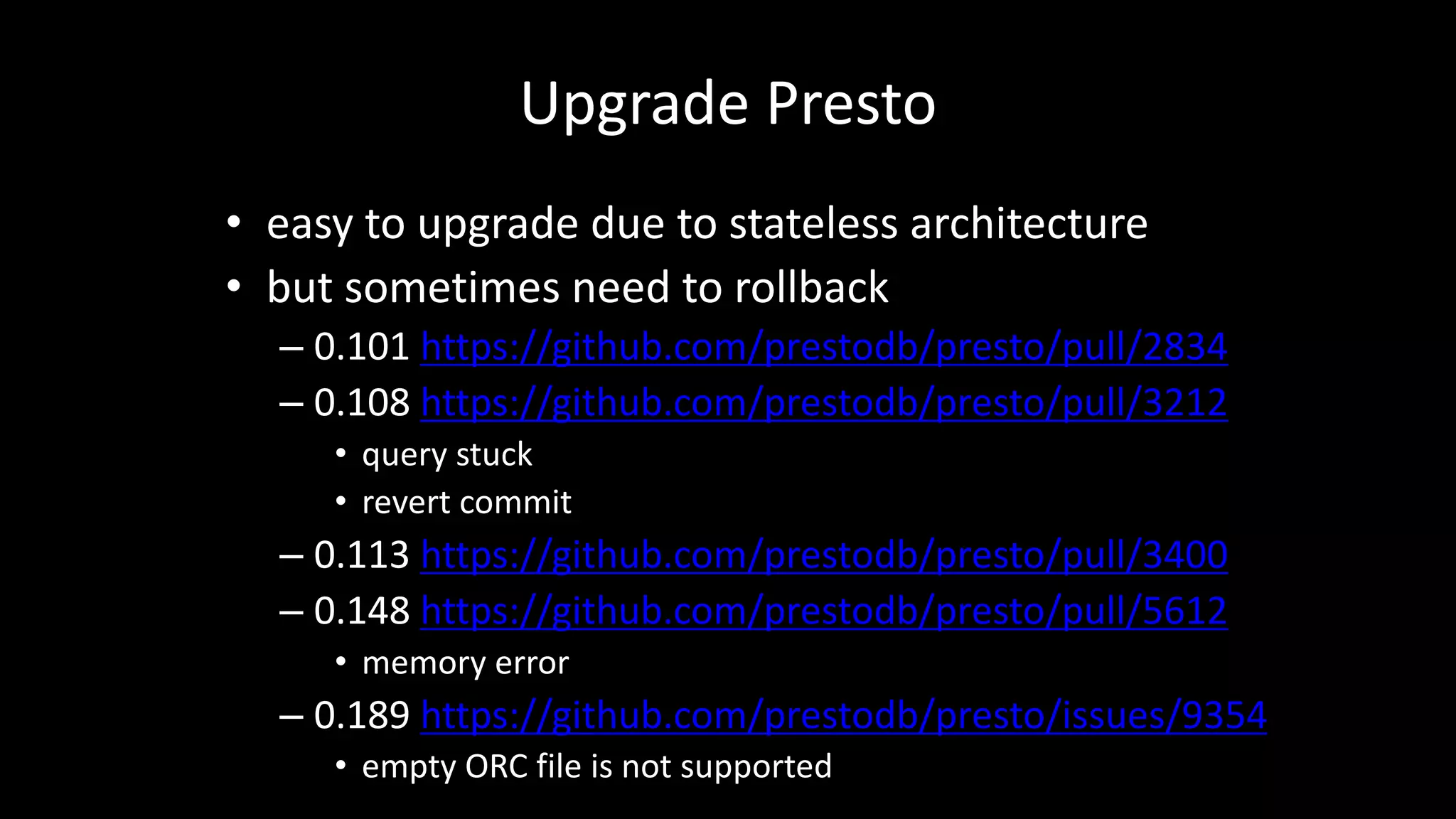 Upgrade Presto
• easy	to	upgrade	due	to	stateless	architecture
• but	sometimes	need	to	rollback
– 0.101	https://github.com/prestodb/presto/pull/2834
– 0.108	https://github.com/prestodb/presto/pull/3212
• query	stuck
• revert	commit
– 0.113	https://github.com/prestodb/presto/pull/3400
– 0.148	https://github.com/prestodb/presto/pull/5612
• memory	error
– 0.189	https://github.com/prestodb/presto/issues/9354
• empty	ORC	file	is	not	supported
 