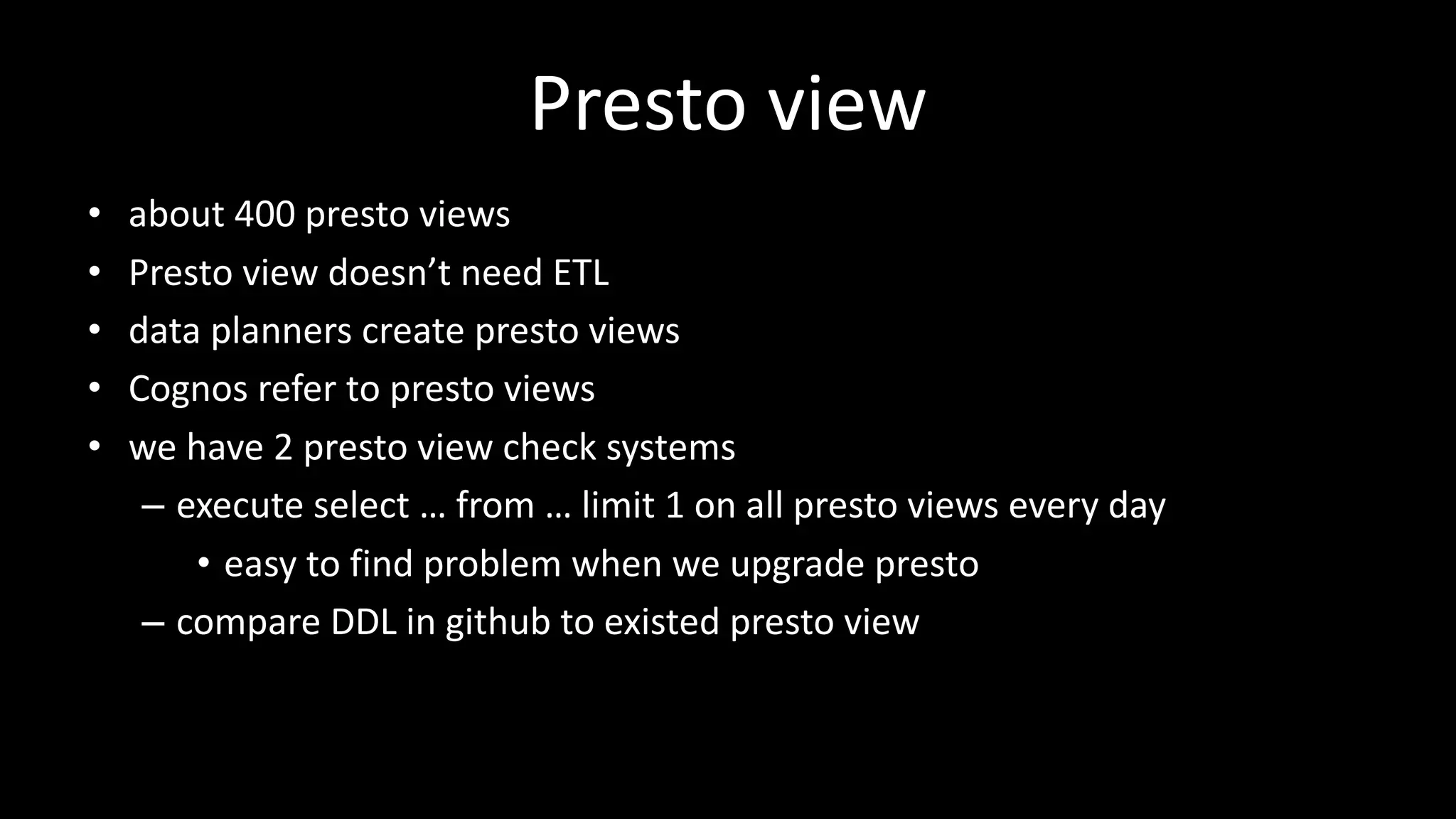 Presto view	
• about	400	presto	views
• Presto	view	doesn’t	need	ETL
• data	planners	create	presto	views
• Cognos refer	to	presto	views
• we	have	2	presto	view	check	systems
– execute	select	… from	… limit	1	on	all	presto	views	every	day
• easy	to	find	problem	when	we	upgrade	presto
– compare	DDL	in	github to	existed	presto	view
 