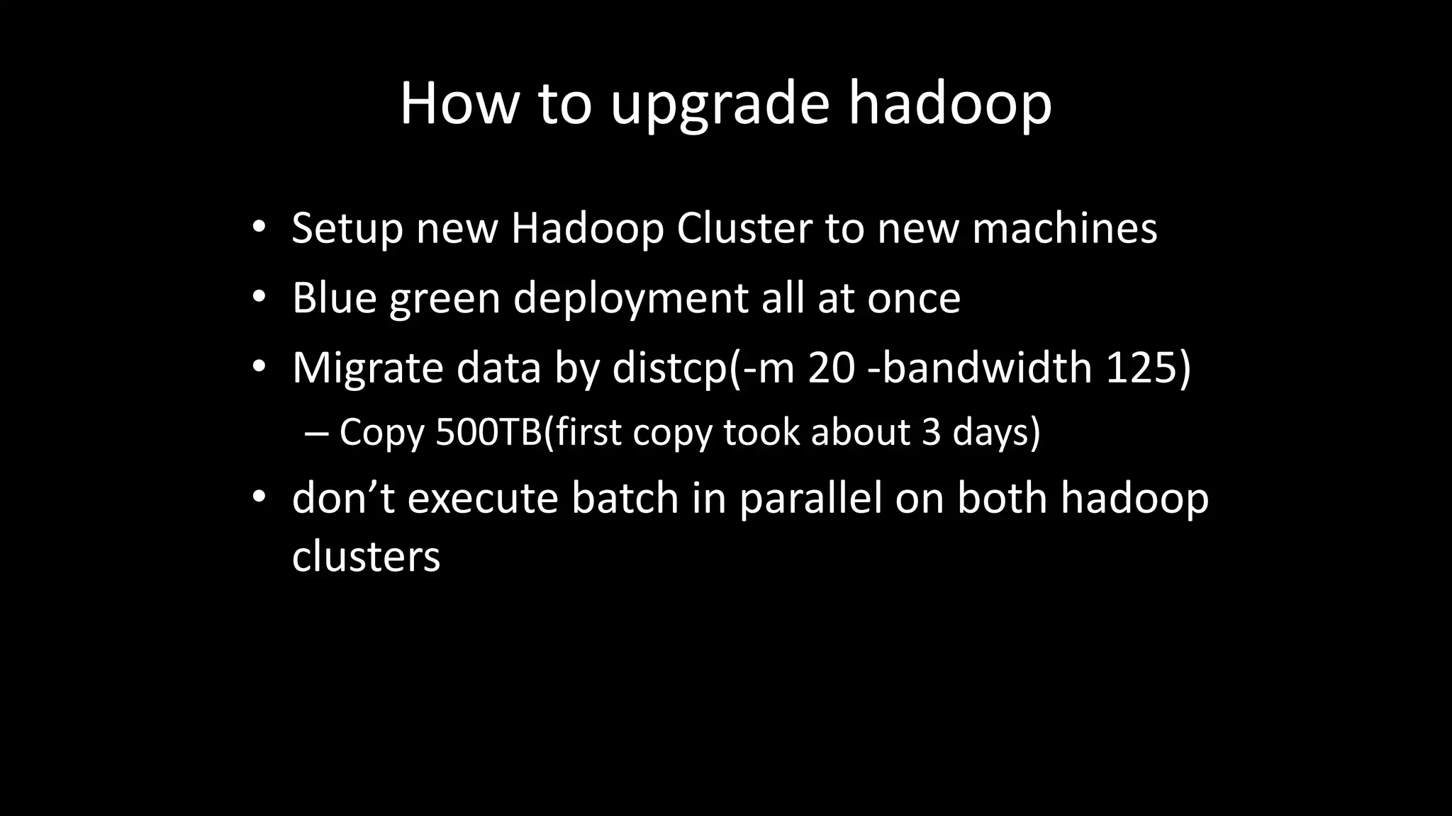How	to	upgrade	hadoop
• Setup	new	Hadoop	Cluster	to	new	machines
• Blue	green	deployment	all	at	once
• Migrate	data	by	distcp(-m 20 -bandwidth 125)
– Copy	500TB(first	copy	took	about	3	days)
• don’t	execute	batch	in	parallel	on	both	hadoop
clusters
 