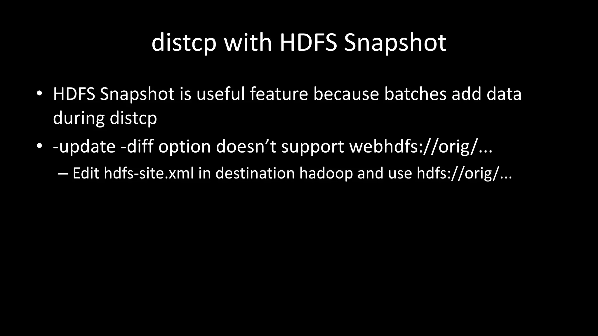distcp with	HDFS	Snapshot
• HDFS	Snapshot	is	useful	feature	because	batches	add	data	
during	distcp
• -update	-diff	option	doesn’t	support	webhdfs://orig/...
– Edit	hdfs-site.xml in	destination	hadoop and	use	hdfs://orig/...
 