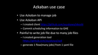 Azkaban	use	case
• Use	Azkaban	to	manage	job
• Use	Azkaban	API
– I	created	client	https://github.com/wyukawa/eboshi
– Commit	scheduling	information	to	GHE
• Painful	to	write	job	file	due	to	many	job	files
– I	created	generation	tool	
https://github.com/wyukawa/ayd
– generate	1	flow(many	jobs)	from	1	yaml file
 