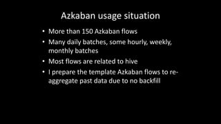 Azkaban	usage	situation
• More	than	150	Azkaban	flows
• Many	daily	batches,	some	hourly,	weekly,	
monthly	batches
• Most	flows	are	related	to	hive
• I	prepare	the	template	Azkaban	flows	to	re-
aggregate	past	data	due	to	no	backfill
 