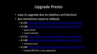 Upgrade Presto
• easy	to	upgrade	due	to	stateless	architecture
• but	sometimes	need	to	rollback
– 0.101	https://github.com/prestodb/presto/pull/2834
– 0.108	https://github.com/prestodb/presto/pull/3212
• query	stuck
• revert	commit
– 0.113	https://github.com/prestodb/presto/pull/3400
– 0.148	https://github.com/prestodb/presto/pull/5612
• memory	error
– 0.189	https://github.com/prestodb/presto/issues/9354
• empty	ORC	file	is	not	supported
 