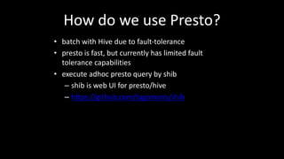 How	do	we use	Presto?
• batch	with	Hive due	to	fault-tolerance
• presto	is	fast,	but	currently	has	limited	fault	
tolerance	capabilities
• execute	adhoc	presto	query by	shib
– shib is	web	UI	for	presto/hive
– https://github.com/tagomoris/shib
 