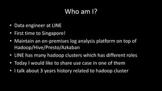 Who	am	I?
• Data	engineer	at	LINE
• First	time	to	Singapore!
• Maintain	an	on-premises	log	analysis	platform	on	top	of	
Hadoop/Hive/Presto/Azkaban
• LINE	has	many	hadoop clusters which	has	different	roles
• Today	I	would	like	to	share	use	case	in	one	of	them
• I	talk	about	3	years	history	related	to	hadoop cluster
 
