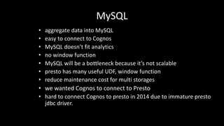 MySQL
• aggregate	data	into	MySQL
• easy	to	connect	to	Cognos
• MySQL	doesn’t	fit	analytics
• no	window	function
• MySQL will	be	a	bottleneck because	it’s	not	scalable
• presto	has	many	useful	UDF,	window	function
• reduce	maintenance	cost	for	multi	storages
• we	wanted	Cognos to	connect	to	Presto
• hard	to	connect	Cognos to	presto	in	2014	due	to	immature	presto	
jdbc driver.
 