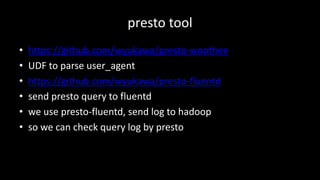 presto	tool
• https://github.com/wyukawa/presto-woothee
• UDF	to	parse	user_agent
• https://github.com/wyukawa/presto-fluentd
• send	presto	query	to	fluentd
• we	use	presto-fluentd,	send	log	to	hadoop
• so	we	can	check	query	log	by	presto
 