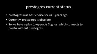prestogres current	status
• prestogres was	best	choice	for	us	3	years	ago
• Currently,	prestogres is	obsolete
• So	we	have	a	plan	to	upgrade	Cognos which	connects	to	
presto	without	prestogres
 