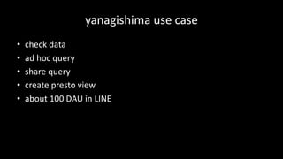 yanagishima use	case
• check	data
• ad	hoc	query
• share	query
• create	presto	view
• about	100	DAU	in	LINE
 