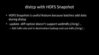 distcp with	HDFS	Snapshot
• HDFS	Snapshot	is	useful	feature	because	batches	add	data	
during	distcp
• -update	-diff	option	doesn’t	support	webhdfs://orig/...
– Edit	hdfs-site.xml in	destination	hadoop and	use	hdfs://orig/...
 