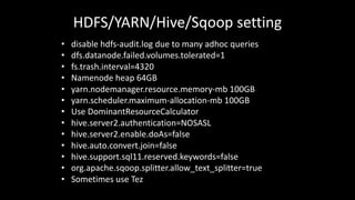 HDFS/YARN/Hive/Sqoop setting
• disable	hdfs-audit.log due	to	many	adhoc queries
• dfs.datanode.failed.volumes.tolerated=1
• fs.trash.interval=4320
• Namenode heap	64GB
• yarn.nodemanager.resource.memory-mb 100GB
• yarn.scheduler.maximum-allocation-mb 100GB
• Use	DominantResourceCalculator
• hive.server2.authentication=NOSASL
• hive.server2.enable.doAs=false
• hive.auto.convert.join=false
• hive.support.sql11.reserved.keywords=false
• org.apache.sqoop.splitter.allow_text_splitter=true
• Sometimes	use	Tez
 