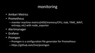 monitoring
• Ambari Metrics
• Prometheus
– monitor	machine	metrics(HDD/memory/CPU,	slab,	TIME_WAIT,	
entropy,	etc)	with	node_exporter
• Alertmanager
• Grafana
• Promgen
– Promgen is	a	configuration	file	generator	for	Prometheus
– https://github.com/line/promgen
 