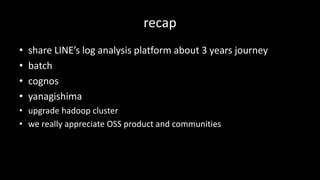 recap
• share	LINE’s	log	analysis	platform	about	3	years	journey
• batch
• cognos
• yanagishima
• upgrade	hadoop cluster
• we	really	appreciate	OSS	product	and	communities
 