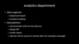 analytics	department
• data	engineer
– implement	batch
– maintain	hadoop
• data	planner
– communicate	with	service	planner
– design	KPI
– create	report
– execute	ad	hoc	query	to	extract	data,	for	example	campaign
 