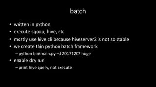 batch
• written	in	python
• execute	sqoop,	hive,	etc
• mostly	use	hive	cli	because	hiveserver2	is	not	so	stable
• we	create	thin	python	batch	framework
– python	bin/main.py –d	20171207	hoge
• enable	dry	run
– print	hive	query,	not	execute
 