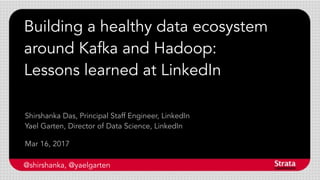 Building a healthy data ecosystem
around Kafka and Hadoop:
Lessons learned at LinkedIn
Mar 16, 2017
Shirshanka Das, Principal Staff Engineer, LinkedIn
Yael Garten, Director of Data Science, LinkedIn
@shirshanka, @yaelgarten
 