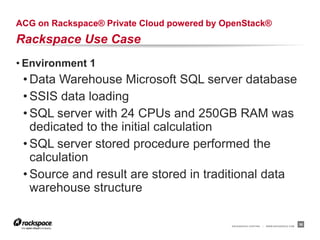 ACG on Rackspace® Private Cloud powered by OpenStack®
Rackspace Use Case
• Environment 1
 • Data Warehouse Microsoft SQL server database
 • SSIS data loading
 • SQL server with 24 CPUs and 250GB RAM was
   dedicated to the initial calculation
 • SQL server stored procedure performed the
   calculation
 • Source and result are stored in traditional data
   warehouse structure

                                            RACKSPACE® HOSTING   |   WWW.RACKSPACE.COM
                                                                                         36
 