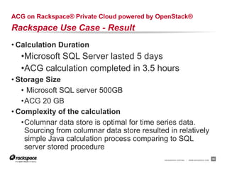 ACG on Rackspace® Private Cloud powered by OpenStack®
Rackspace Use Case - Result
• Calculation Duration
  •Microsoft SQL Server lasted 5 days
  •ACG calculation completed in 3.5 hours
• Storage Size
   • Microsoft SQL server 500GB
   •ACG 20 GB
• Complexity of the calculation
   •Columnar data store is optimal for time series data.
    Sourcing from columnar data store resulted in relatively
    simple Java calculation process comparing to SQL
    server stored procedure
                                              RACKSPACE® HOSTING   |   WWW.RACKSPACE.COM
                                                                                           38
 