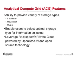 Analytical Compute Grid (ACG) Features
• Ability to provide variety of storage types:
 • Columnar
 • Relational
 • HDFS
• Enable users to select optimal storage
  type for information collected
• Leverage Rackspace® Private Cloud
  powered by OpenStack® and open
  source technology

                                          RACKSPACE® HOSTING   |   WWW.RACKSPACE.COM
                                                                                       4
 
