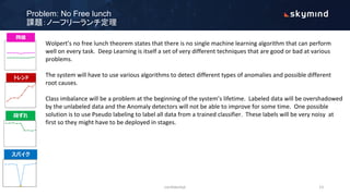 Problem: No Free lunch
課題：ノーフリーランチ定理
Wolpert’s no free lunch theorem states that there is no single machine learning algorithm that can perform
well on every task. Deep Learning is itself a set of very different techniques that are good or bad at various
problems.
The system will have to use various algorithms to detect different types of anomalies and possible different
root causes.
Class imbalance will be a problem at the beginning of the system’s lifetime. Labeled data will be overshadowed
by the unlabeled data and the Anomaly detectors will not be able to improve for some time. One possible
solution is to use Pseudo labeling to label all data from a trained classifier. These labels will be very noisy at
first so they might have to be deployed in stages.
confidential 13
 