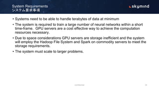 • Systems need to be able to handle terabytes of data at minimum
• The system is required to train a large number of neural networks within a short
time-frame. GPU servers are a cost effective way to achieve the computation
resources necessary.
• Due to space considerations GPU servers are storage inefficient and the system
will employ the Hadoop File System and Spark on commodity servers to meet the
storage requirements.
• The system must scale to larger problems.
System Requirements
システム要求事項
confidential 14
 
