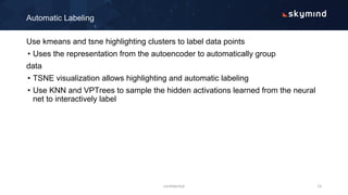 Use kmeans and tsne highlighting clusters to label data points
• Uses the representation from the autoencoder to automatically group
data
• TSNE visualization allows highlighting and automatic labeling
• Use KNN and VPTrees to sample the hidden activations learned from the neural
net to interactively label
Automatic Labeling
confidential 15
 