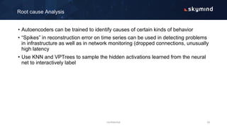 • Autoencoders can be trained to identify causes of certain kinds of behavior
• “Spikes” in reconstruction error on time series can be used in detecting problems
in infrastructure as well as in network monitoring (dropped connections, unusually
high latency
• Use KNN and VPTrees to sample the hidden activations learned from the neural
net to interactively label
Root cause Analysis
confidential 16
 