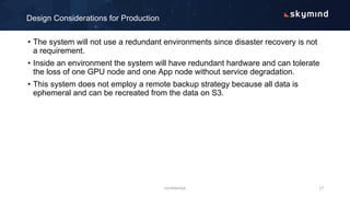 • The system will not use a redundant environments since disaster recovery is not
a requirement.
• Inside an environment the system will have redundant hardware and can tolerate
the loss of one GPU node and one App node without service degradation.
• This system does not employ a remote backup strategy because all data is
ephemeral and can be recreated from the data on S3.
Design Considerations for Production
confidential 17
 