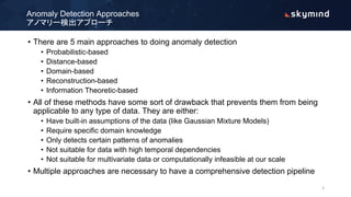 • There are 5 main approaches to doing anomaly detection
• Probabilistic-based
• Distance-based
• Domain-based
• Reconstruction-based
• Information Theoretic-based
• All of these methods have some sort of drawback that prevents them from being
applicable to any type of data. They are either:
• Have built-in assumptions of the data (like Gaussian Mixture Models)
• Require specific domain knowledge
• Only detects certain patterns of anomalies
• Not suitable for data with high temporal dependencies
• Not suitable for multivariate data or computationally infeasible at our scale
• Multiple approaches are necessary to have a comprehensive detection pipeline
Anomaly Detection Approaches
アノマリー検出アプローチ
5
 