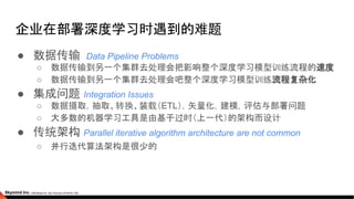 企业在部署深度学习时遇到的难题
● 数据传输 Data Pipeline Problems
○ 数据传输到另一个集群去处理会把影响整个深度学习模型训练流程的速度
○ 数据传输到另一个集群去处理会吧整个深度学习模型训练流程复杂化
● 集成问题 Integration Issues
○ 数据摄取，抽取、转换、装载（ETL），矢量化，建模，评估与部署问题
○ 大多数的机器学习工具是由基于过时（上一代）的架构而设计
● 传统架构 Parallel iterative algorithm architecture are not common
○ 并行迭代算法架构是很少的
 