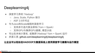 Deeplearning4j
● 深度学习界的 “Hadoop”
○ Java, Scala, Python 接口
○ ASF 2.0许可证
● 专为Java和Scala编程的深度学习
○ 支持并行迭代算法架构（Yarn + Spark）
○ 支持GPU与集群GPU建模、模型训练
● 可以在本地计算机，或集群（Hadoop/ Yarn + Spark）运行
● 开源工具：github.com/deeplearning4j/deeplearning4j
让企业可以轻松在HADOOP大数据系统上使用深度学习建模与运行模型
 