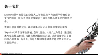 关于我们
Skymind是一家提供企业级人工智能深度学习开源平台及企业
支援的公司，肩负了提升深度学习开源平台核心竞争力的重要使
命。
主要目的是帮助企业、政府及集团设计与部署深度学习架构
Skymind以「专注平台开发、创新、整合、人性化」为理念，通过技
术与业务模式创新，构建完整的智能生态链，提升深度学习平台
的核心竞争力，为企业、政府及集团提供可靠和稳定的全方位人
工智能平台。
 