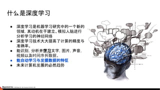 什么是深度学习
● 深度学习是机器学习研究中的一个新的
领域，其动机在于建立、模拟人脑进行
分析学习的神经网络
● 深度学习技术大大提高了计算的精度与
准确率。
● 能识别，分析并学习文字，图片，声音，
视频以及时间序列数据。
● 能自动学习与发掘数据的特征
● 未来计算机发展的必然趋势
 