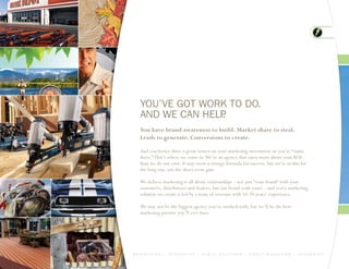 YOU’VE GOT WORK TO DO.
    AND WE CAN HELP
                  .
    You have brand awareness to build. Market share to steal.
    Leads to generate. Conversions to create.

    And you better show a great return on your marketing investment or you’re “outta
    there.” That’s where we come in. We’re an agency that cares more about your ROI
    than we do our own. It may seem a strange formula for success, but we’re in this for
    the long run, not the short-term gain.

    We believe marketing is all about relationships – not just “your brand” with your
    customers, distributors and dealers, but our brand with yours – and every marketing
    solution we create is led by a team of veterans with 10-20 years’ experience.

    We may not be the biggest agency you’ve worked with, but we’ll be the best
    marketing partner you’ll ever have.




A D V E R T I S I N G > I N T E R A C T I V E > P U B L I C R E L AT I O N S > D I R E C T M A R K E T I N G > I N T E G R AT E D
 