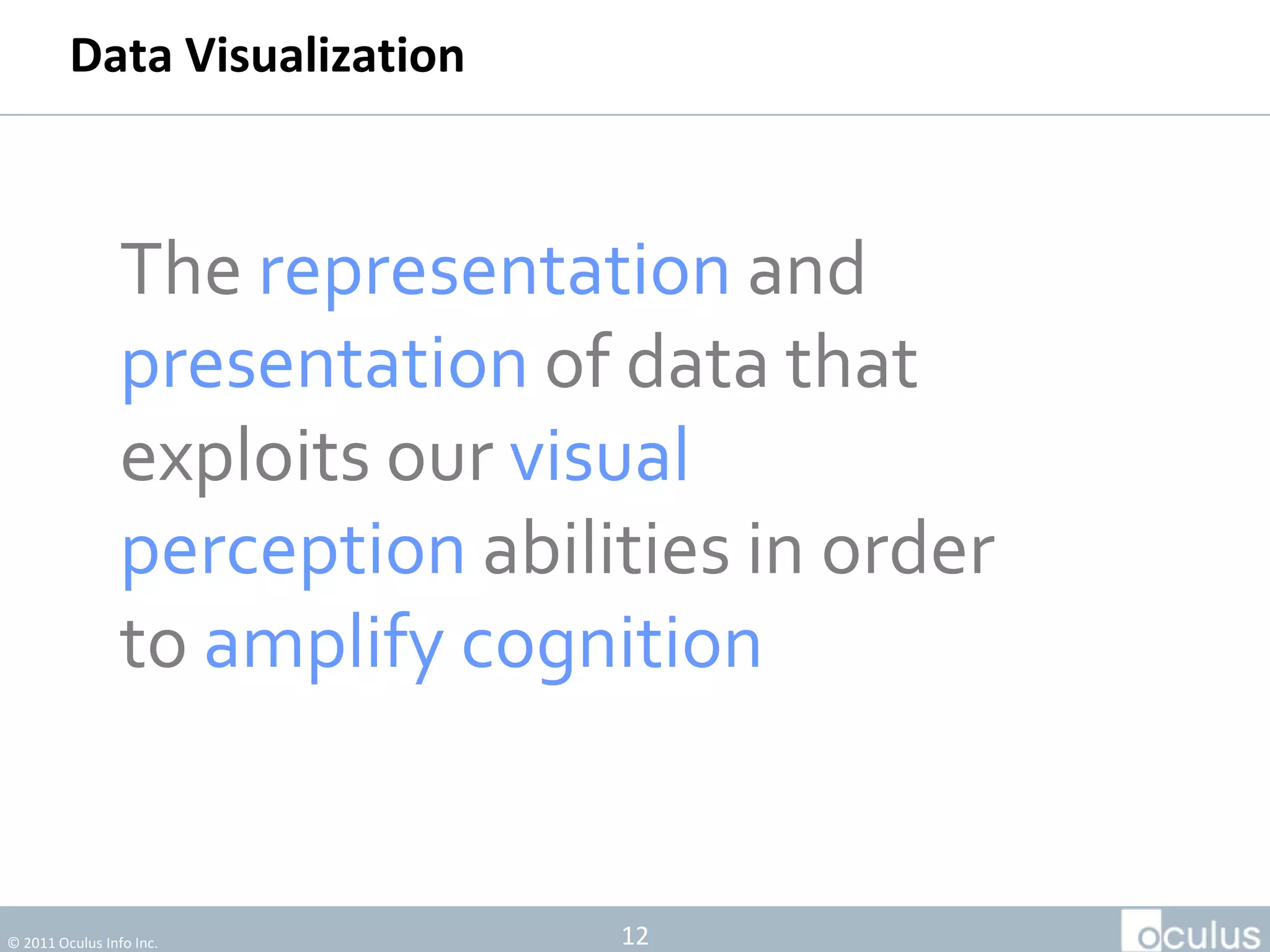 Data Visualization



                 The representation and
                 presentation of data that
                 exploits our visual
                 perception abilities in order
                 to amplify cognition


© 2011 Oculus Info Inc.          12
 