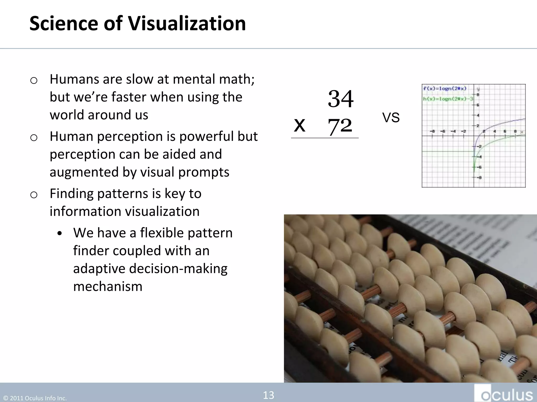 Science of Visualization

         o Humans are slow at mental math;
           but we’re faster when using the           34
           world around us
         o Human perception is powerful but
                                                   x 72   VS

           perception can be aided and
           augmented by visual prompts
         o Finding patterns is key to
           information visualization
            • We have a flexible pattern
               finder coupled with an
               adaptive decision-making
               mechanism




© 2011 Oculus Info Inc.                       13
 