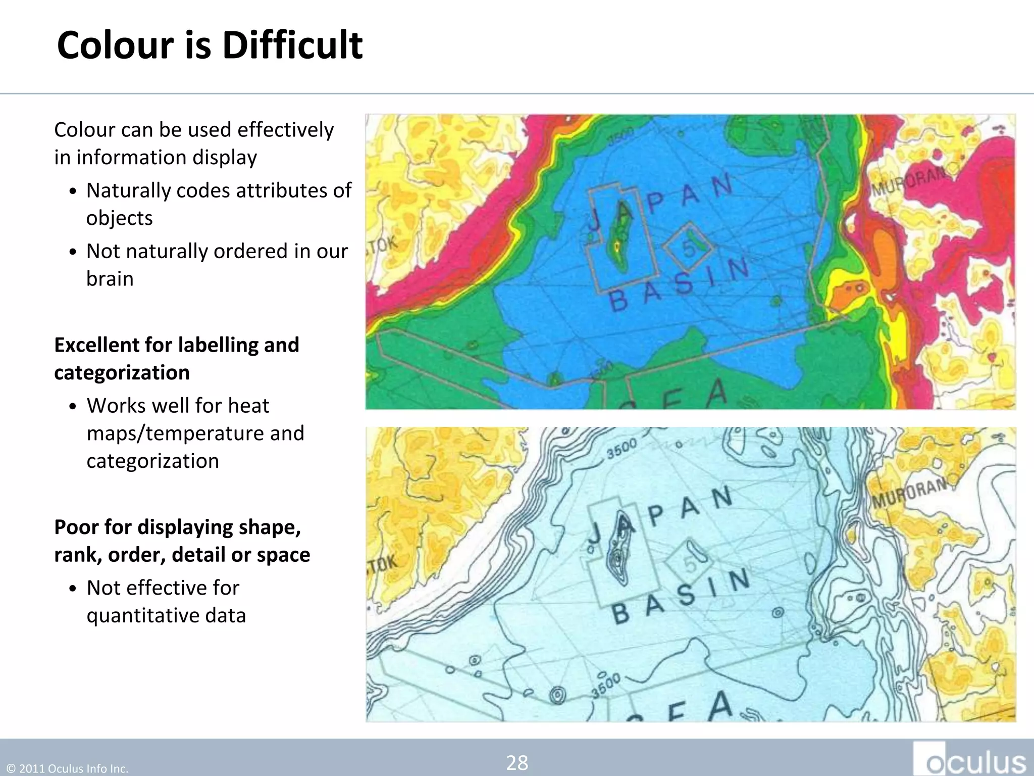 Colour is Difficult
         Colour can be used effectively
         in information display
           • Naturally codes attributes of
             objects
           • Not naturally ordered in our
             brain

         Excellent for labelling and
         categorization
          • Works well for heat
            maps/temperature and
            categorization

         Poor for displaying
         shape, rank, order, detail or
         space
          • Not effective for
            quantitative data




© 2011 Oculus Info Inc.                      28
 