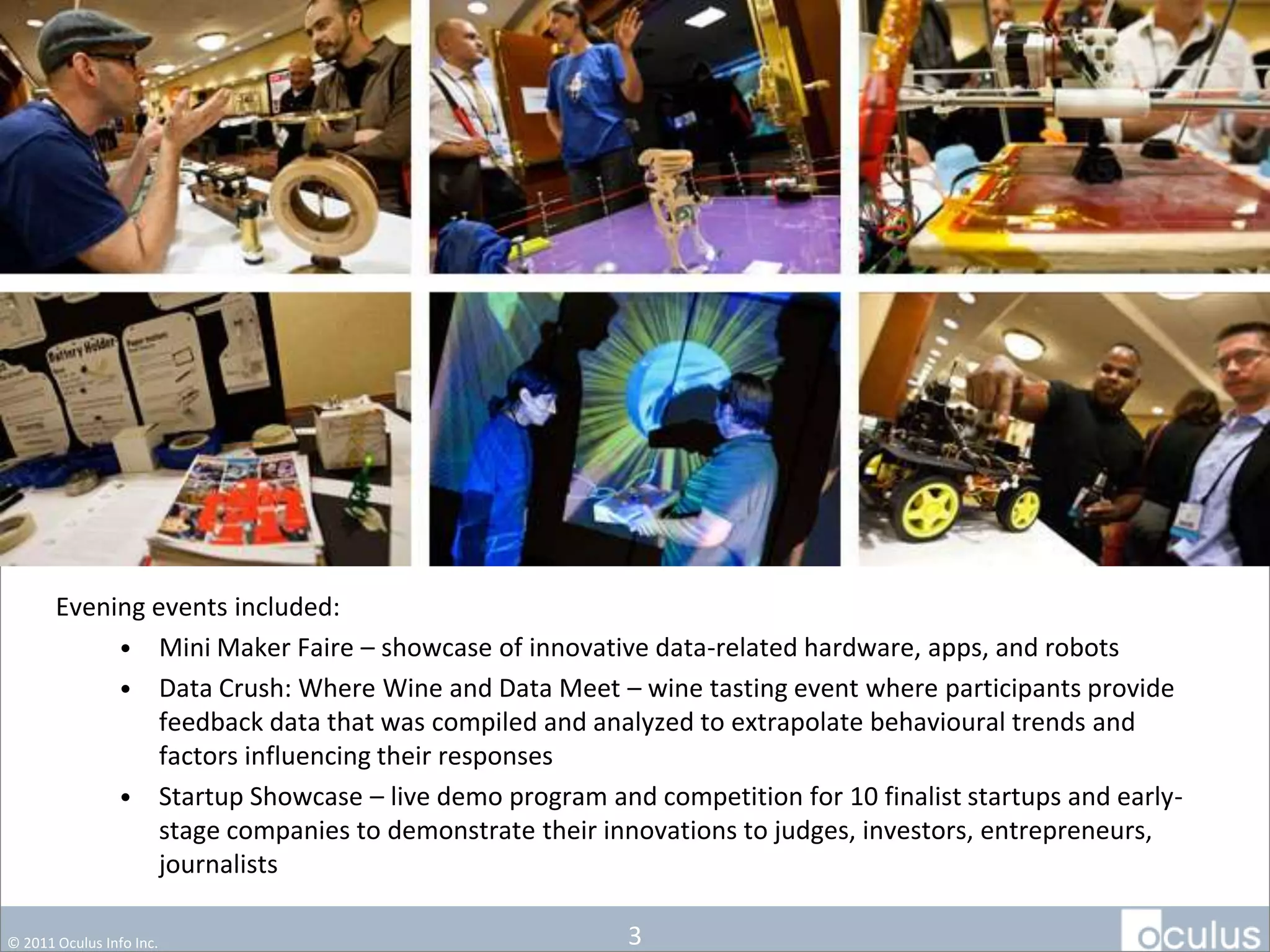 Evening events included:
            • Mini Maker Faire – showcase of innovative data-related hardware, apps, and robots
            • Data Crush: Where Wine and Data Meet – wine tasting event where participants provide
                feedback data that was compiled and analyzed to extrapolate behavioural trends and
                factors influencing their responses
            • Startup Showcase – live demo program and competition for 10 finalist startups and early-
                stage companies to demonstrate their innovations to
                judges, investors, entrepreneurs, journalists

© 2011 Oculus Info Inc.                                3
 