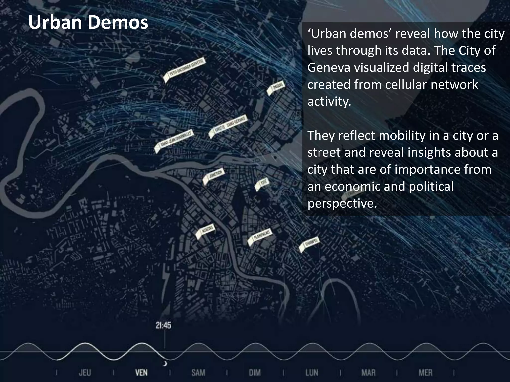 Urban Demos           ‘Urban demos’ reveal how the city
                               lives through its data. The City of
                               Geneva visualized digital traces
                               created from cellular network
                               activity.

                               They reflect mobility in a city or a
                               street and reveal insights about a
                               city that are of importance from
                               an economic and political
                               perspective.




© 2011 Oculus Info Inc.   36
 
